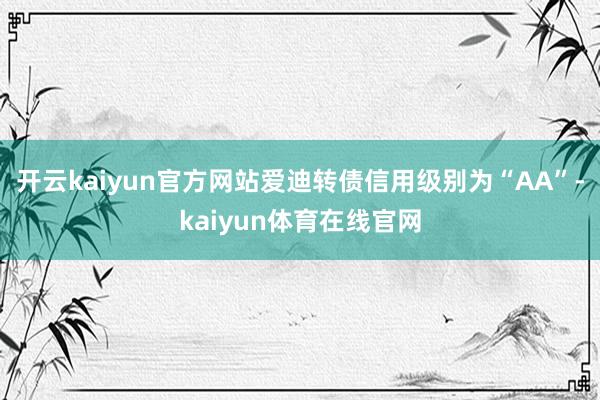 开云kaiyun官方网站爱迪转债信用级别为“AA”-kaiyun体育在线官网