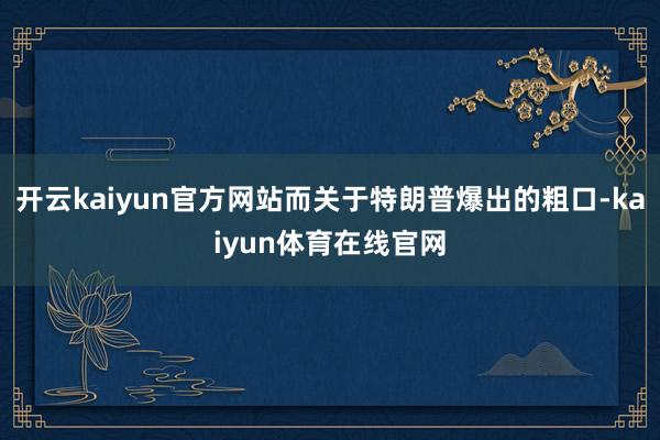 开云kaiyun官方网站而关于特朗普爆出的粗口-kaiyun体育在线官网