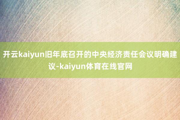 开云kaiyun　　旧年底召开的中央经济责任会议明确建议-kaiyun体育在线官网