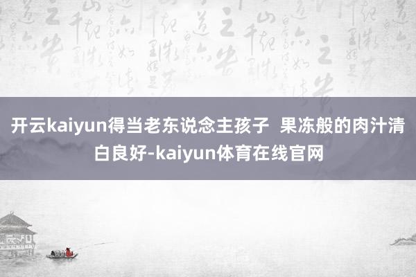 开云kaiyun得当老东说念主孩子  果冻般的肉汁清白良好-kaiyun体育在线官网