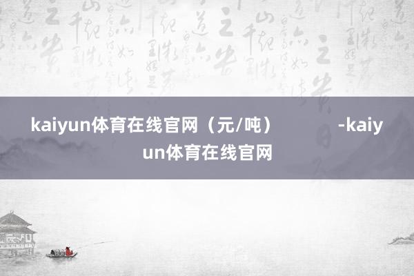 kaiyun体育在线官网（元/吨）            -kaiyun体育在线官网