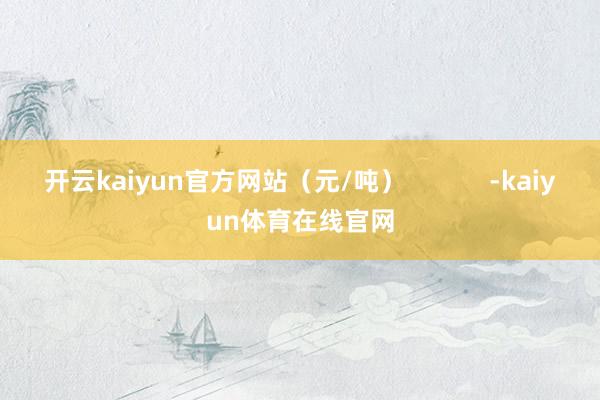 开云kaiyun官方网站（元/吨）            -kaiyun体育在线官网