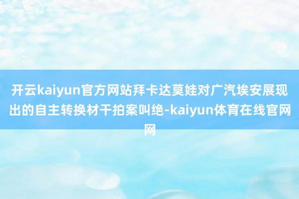 开云kaiyun官方网站拜卡达莫娃对广汽埃安展现出的自主转换材干拍案叫绝-kaiyun体育在线官网