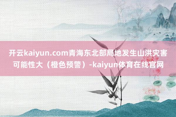 开云kaiyun.com青海东北部局地发生山洪灾害可能性大（橙色预警）-kaiyun体育在线官网