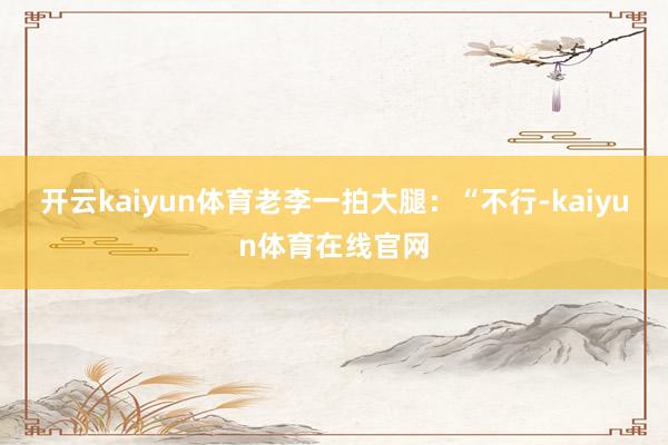 开云kaiyun体育老李一拍大腿：“不行-kaiyun体育在线官网