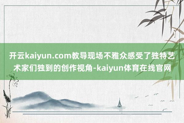 开云kaiyun.com教导现场不雅众感受了独特艺术家们独到的创作视角-kaiyun体育在线官网