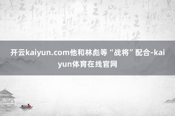 开云kaiyun.com他和林彪等“战将”配合-kaiyun体育在线官网