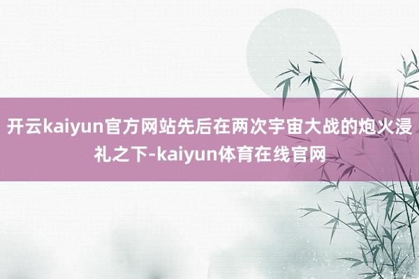 开云kaiyun官方网站先后在两次宇宙大战的炮火浸礼之下-kaiyun体育在线官网