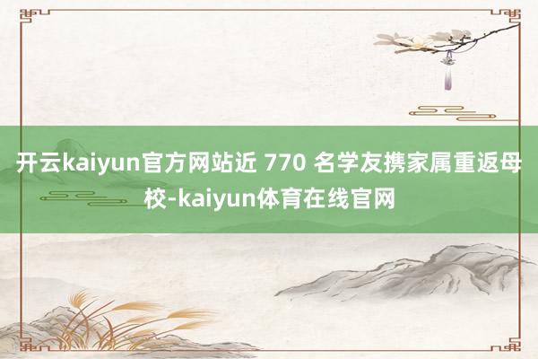 开云kaiyun官方网站近 770 名学友携家属重返母校-kaiyun体育在线官网