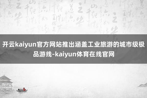 开云kaiyun官方网站推出涵盖工业旅游的城市级极品游线-kaiyun体育在线官网