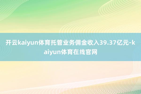 开云kaiyun体育托管业务佣金收入39.37亿元-kaiyun体育在线官网