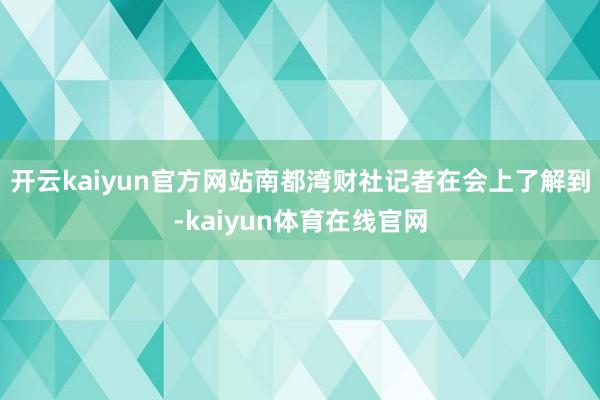 开云kaiyun官方网站南都湾财社记者在会上了解到-kaiyun体育在线官网