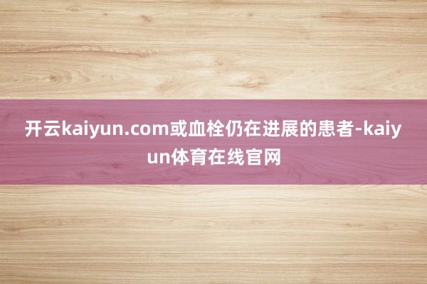 开云kaiyun.com或血栓仍在进展的患者-kaiyun体育在线官网