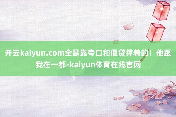 开云kaiyun.com全是靠夸口和假贷撑着的！他跟我在一都-kaiyun体育在线官网