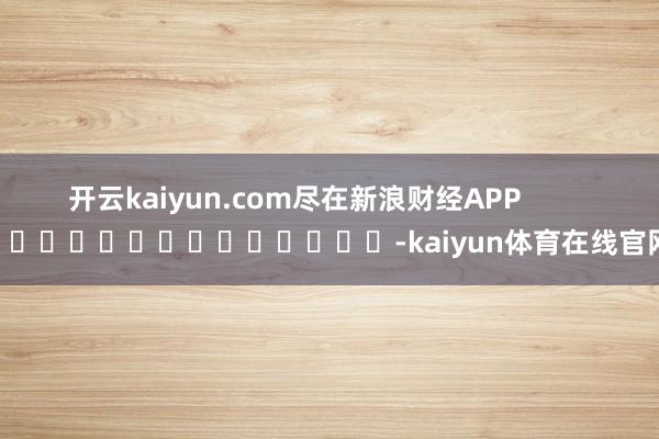 开云kaiyun.com尽在新浪财经APP            													-kaiyun体育在线官网