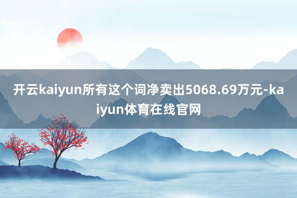开云kaiyun所有这个词净卖出5068.69万元-kaiyun体育在线官网
