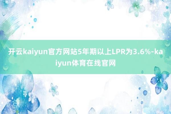 开云kaiyun官方网站5年期以上LPR为3.6%-kaiyun体育在线官网