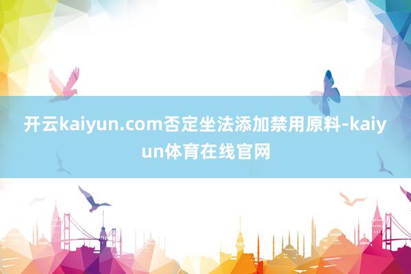 开云kaiyun.com否定坐法添加禁用原料-kaiyun体育在线官网