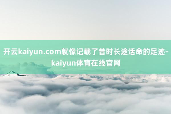开云kaiyun.com就像记载了昔时长途活命的足迹-kaiyun体育在线官网