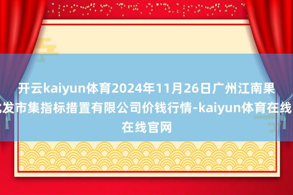 开云kaiyun体育2024年11月26日广州江南果菜批发市集指标措置有限公司价钱行情-kaiyun体育在线官网