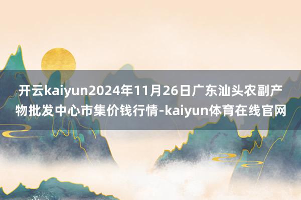 开云kaiyun2024年11月26日广东汕头农副产物批发中心市集价钱行情-kaiyun体育在线官网