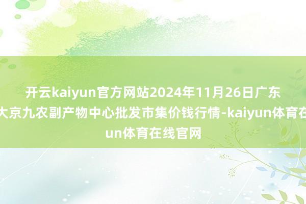 开云kaiyun官方网站2024年11月26日广东东莞市大京九农副产物中心批发市集价钱行情-kaiyun体育在线官网