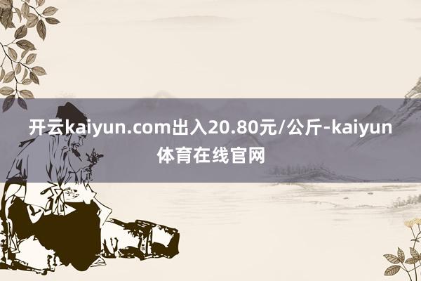开云kaiyun.com出入20.80元/公斤-kaiyun体育在线官网