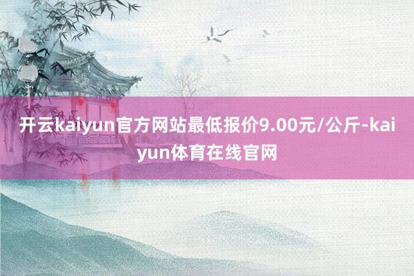 开云kaiyun官方网站最低报价9.00元/公斤-kaiyun体育在线官网