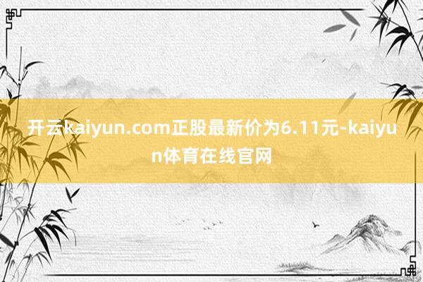 开云kaiyun.com正股最新价为6.11元-kaiyun体育在线官网