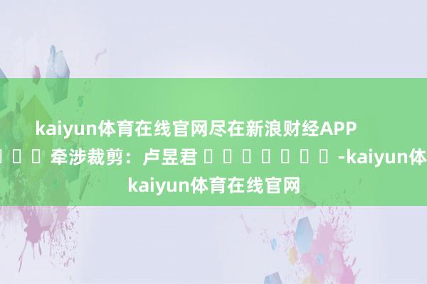 kaiyun体育在线官网尽在新浪财经APP 牵涉裁剪:卢昱君 -kaiyun体育在线官网