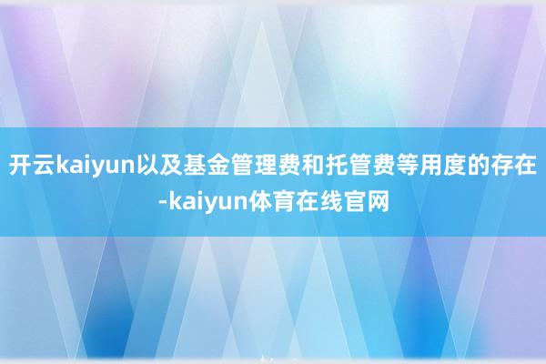 开云kaiyun以及基金管理费和托管费等用度的存在-kaiyun体育在线官网
