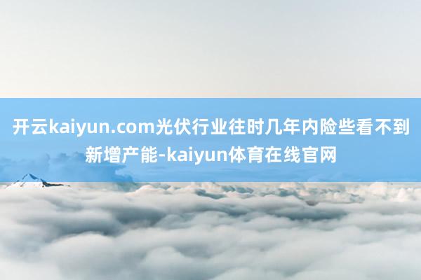 开云kaiyun.com光伏行业往时几年内险些看不到新增产能-kaiyun体育在线官网