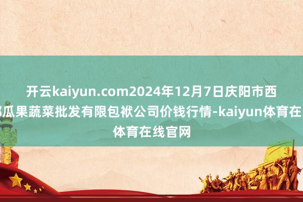 开云kaiyun.com2024年12月7日庆阳市西峰西郊瓜果蔬菜批发有限包袱公司价钱行情-kaiyun体育在线官网