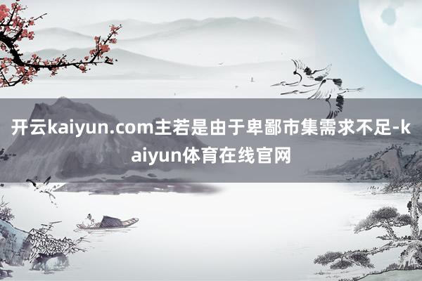 开云kaiyun.com主若是由于卑鄙市集需求不足-kaiyun体育在线官网