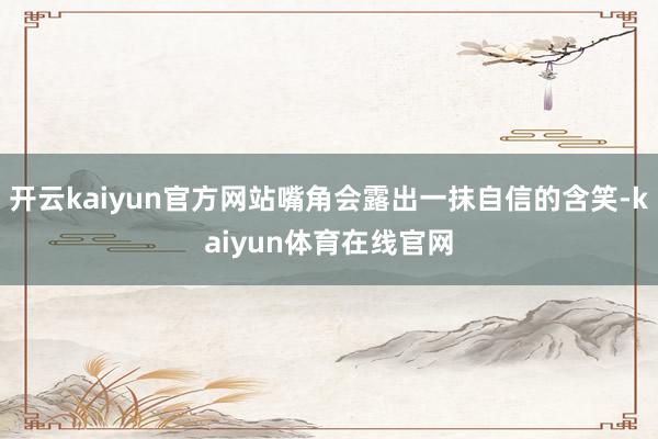 开云kaiyun官方网站嘴角会露出一抹自信的含笑-kaiyun体育在线官网