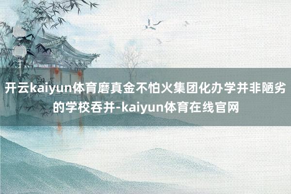 开云kaiyun体育磨真金不怕火集团化办学并非陋劣的学校吞并-kaiyun体育在线官网