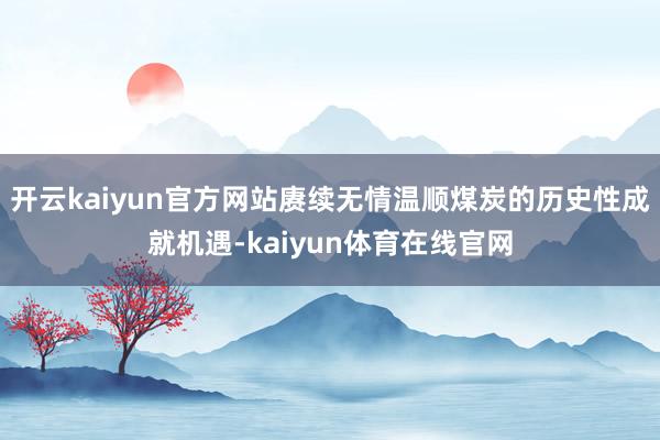 开云kaiyun官方网站赓续无情温顺煤炭的历史性成就机遇-kaiyun体育在线官网