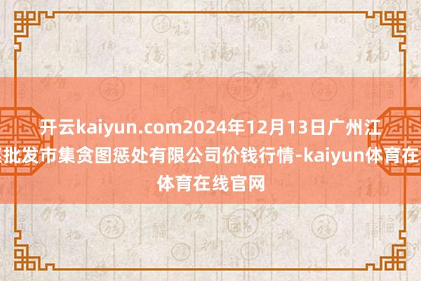 开云kaiyun.com2024年12月13日广州江南果菜批发市集贪图惩处有限公司价钱行情-kaiyun体育在线官网