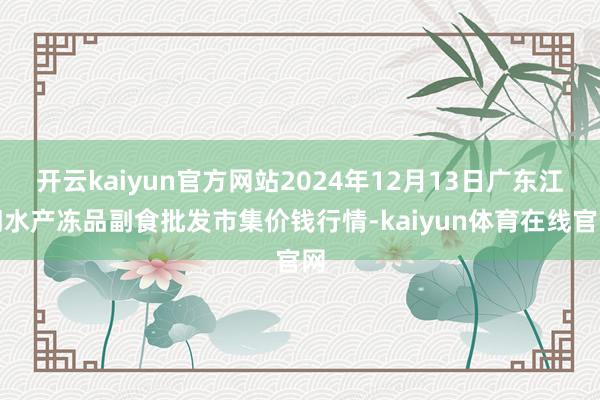 开云kaiyun官方网站2024年12月13日广东江门水产冻品副食批发市集价钱行情-kaiyun体育在线官网