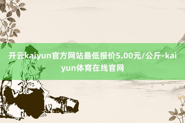 开云kaiyun官方网站最低报价5.00元/公斤-kaiyun体育在线官网