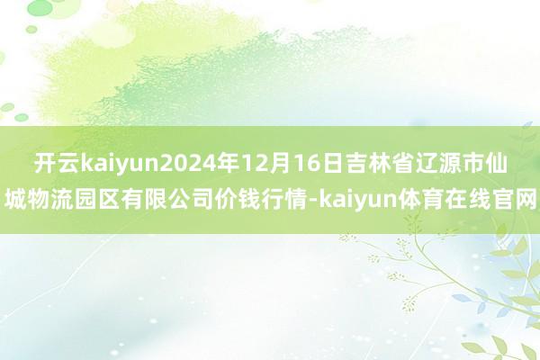 开云kaiyun2024年12月16日吉林省辽源市仙城物流园区有限公司价钱行情-kaiyun体育在线官网