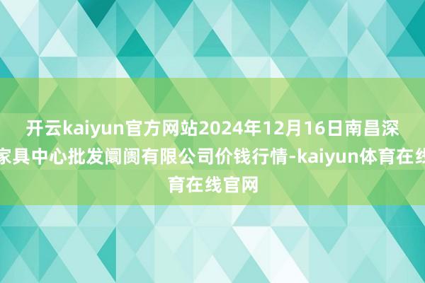 开云kaiyun官方网站2024年12月16日南昌深圳农家具中心批发阛阓有限公司价钱行情-kaiyun体育在线官网