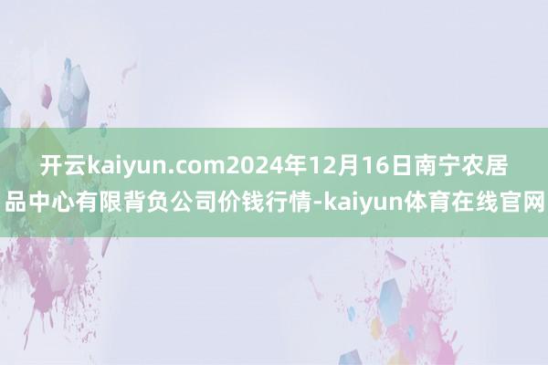 开云kaiyun.com2024年12月16日南宁农居品中心有限背负公司价钱行情-kaiyun体育在线官网