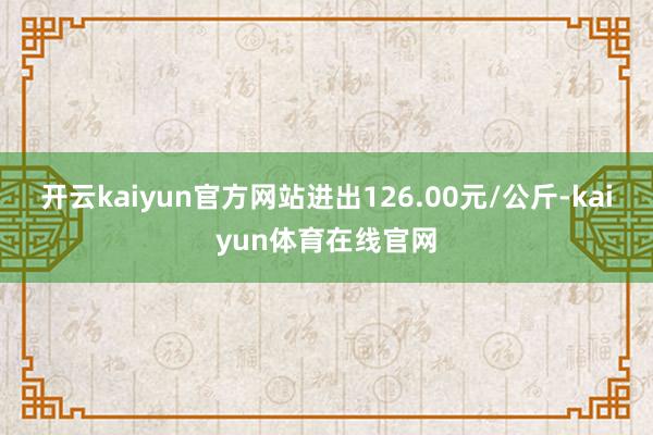 开云kaiyun官方网站进出126.00元/公斤-kaiyun体育在线官网