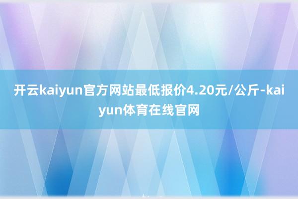 开云kaiyun官方网站最低报价4.20元/公斤-kaiyun体育在线官网