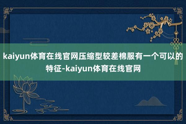 kaiyun体育在线官网压缩型较差棉服有一个可以的特征-kaiyun体育在线官网