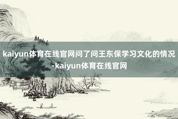 kaiyun体育在线官网问了问王东保学习文化的情况-kaiyun体育在线官网