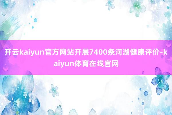 开云kaiyun官方网站开展7400条河湖健康评价-kaiyun体育在线官网