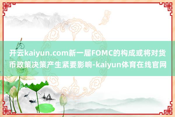 开云kaiyun.com新一届FOMC的构成或将对货币政策决策产生紧要影响-kaiyun体育在线官网