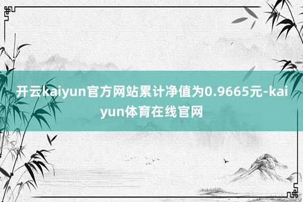 开云kaiyun官方网站累计净值为0.9665元-kaiyun体育在线官网